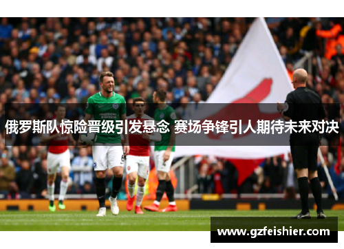 俄罗斯队惊险晋级引发悬念 赛场争锋引人期待未来对决