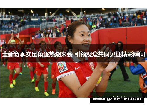 全新赛季女足角逐热潮来袭 引领观众共同见证精彩瞬间