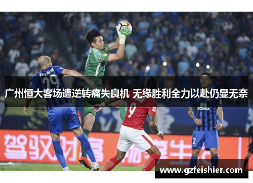 广州恒大客场遭逆转痛失良机 无缘胜利全力以赴仍显无奈
