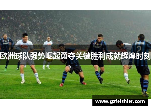 欧洲球队强势崛起勇夺关键胜利成就辉煌时刻