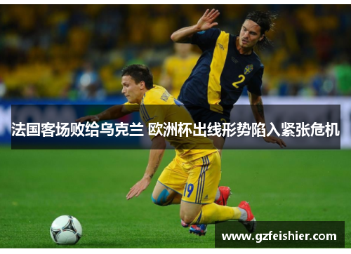 法国客场败给乌克兰 欧洲杯出线形势陷入紧张危机
