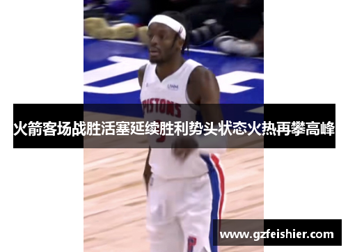 火箭客场战胜活塞延续胜利势头状态火热再攀高峰