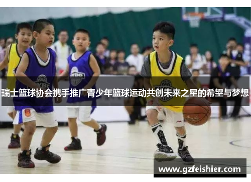 瑞士篮球协会携手推广青少年篮球运动共创未来之星的希望与梦想