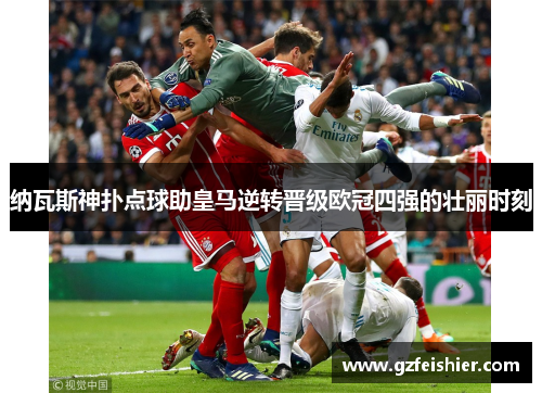 纳瓦斯神扑点球助皇马逆转晋级欧冠四强的壮丽时刻