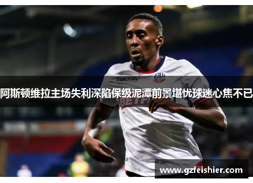 阿斯顿维拉主场失利深陷保级泥潭前景堪忧球迷心焦不已