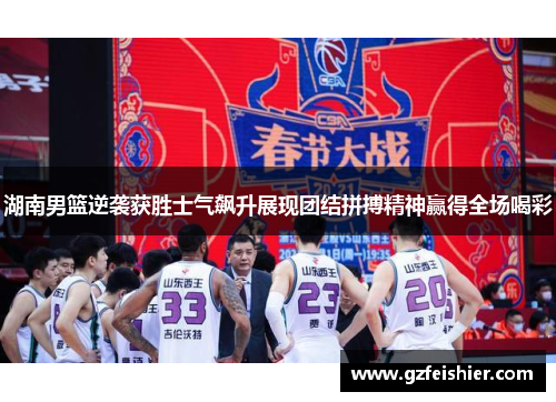 湖南男篮逆袭获胜士气飙升展现团结拼搏精神赢得全场喝彩