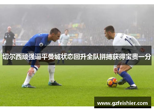 切尔西顽强逼平曼城状态回升全队拼搏获得宝贵一分